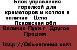 Блок управления горелкой для крематоров и котлов в наличии › Цена ­ 14 000 - Псковская обл., Великие Луки г. Другое » Продам   